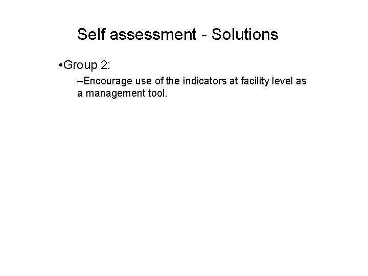 Self assessment - Solutions • Group 2: –Encourage use of the indicators at facility