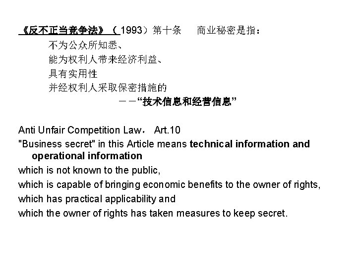 《反不正当竞争法》（ 1993）第十条 　商业秘密是指： 　　　不为公众所知悉、 　　　能为权利人带来经济利益、 　　　具有实用性 　　　并经权利人采取保密措施的 　　　　　－－“技术信息和经营信息” Anti Unfair Competition Law， Art. 10