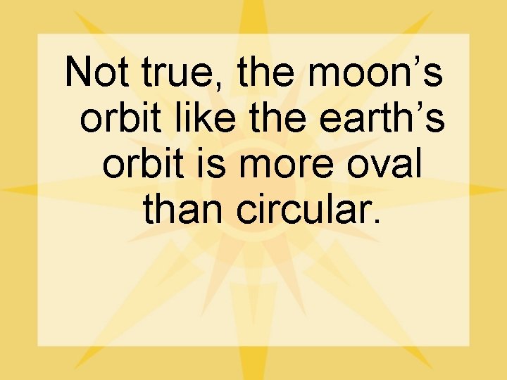 Not true, the moon’s orbit like the earth’s orbit is more oval than circular.