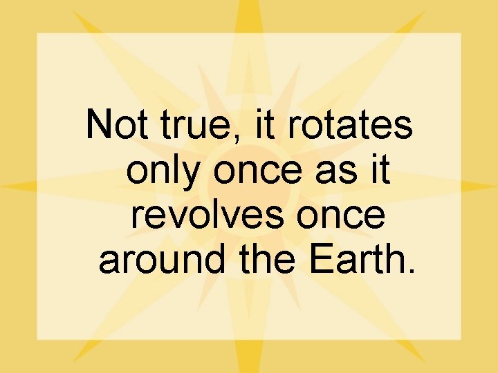 Not true, it rotates only once as it revolves once around the Earth. 