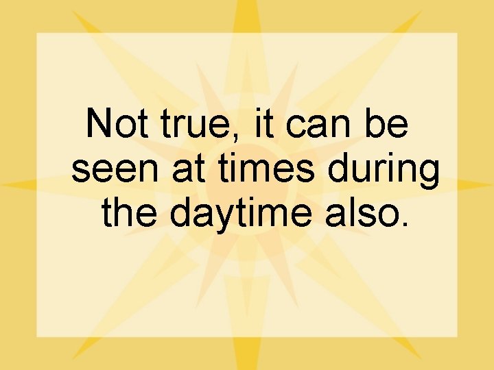 Not true, it can be seen at times during the daytime also. 