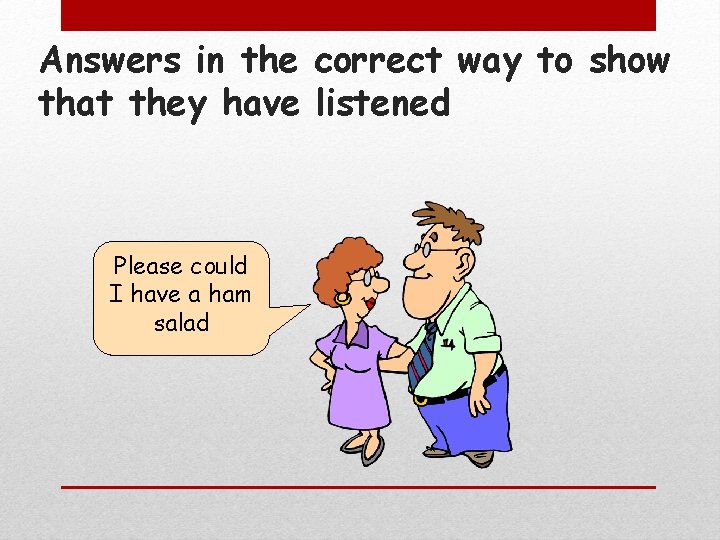 Answers in the correct way to show that they have listened Please could I
