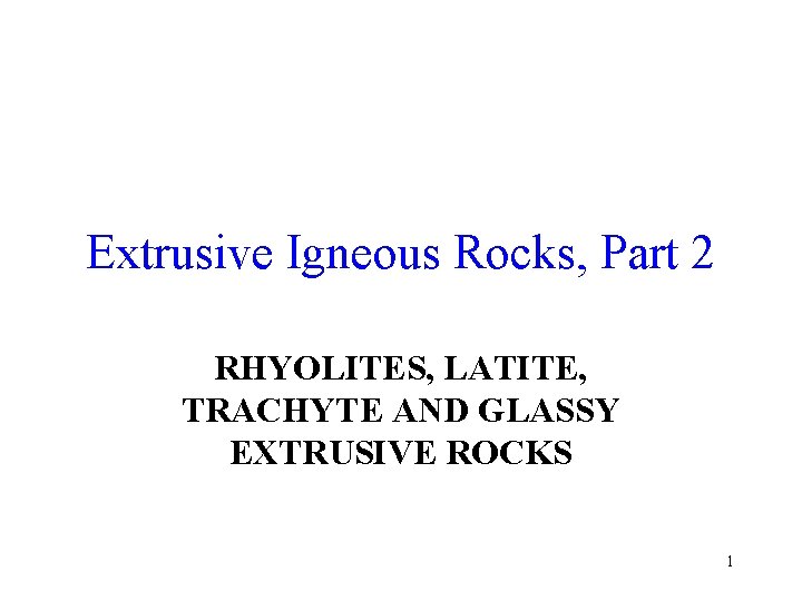 Extrusive Igneous Rocks, Part 2 RHYOLITES, LATITE, TRACHYTE AND GLASSY EXTRUSIVE ROCKS 1 