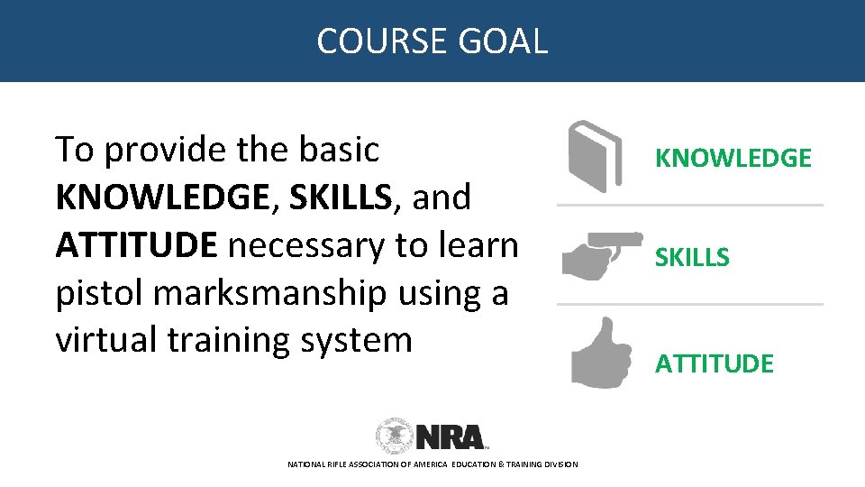 COURSE GOAL To provide the basic KNOWLEDGE, SKILLS, and ATTITUDE necessary to learn pistol