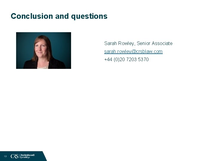 Conclusion and questions Sarah Rowley, Senior Associate sarah. rowley@crsblaw. com +44 (0)20 7203 5370