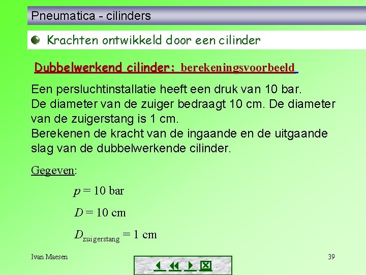Pneumatica - cilinders Krachten ontwikkeld door een cilinder Dubbelwerkend cilinder: berekeningsvoorbeeld Een persluchtinstallatie heeft Pneumatica - cilinders Krachten ontwikkeld door een cilinder Dubbelwerkend cilinder: berekeningsvoorbeeld Een persluchtinstallatie heeft
