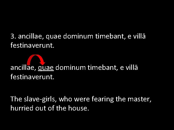 3. ancillae, quae dominum timebant, e villā festinaverunt. The slave-girls, who were fearing the