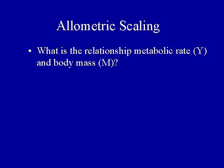 Allometric Scaling • What is the relationship metabolic rate (Y) and body mass (M)? Allometric Scaling • What is the relationship metabolic rate (Y) and body mass (M)?