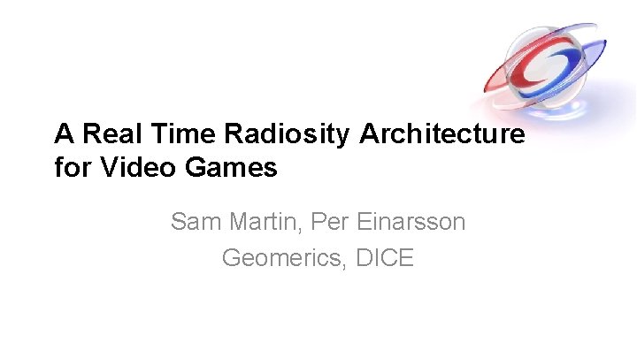 A Real Time Radiosity Architecture for Video Games Sam Martin, Per Einarsson Geomerics, DICE A Real Time Radiosity Architecture for Video Games Sam Martin, Per Einarsson Geomerics, DICE