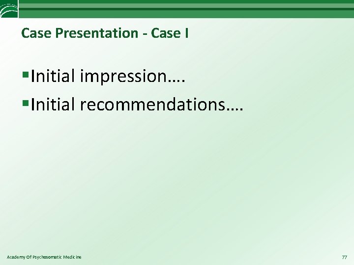 Case Presentation - Case I §Initial impression…. §Initial recommendations…. Academy Of Psychosomatic Medicine 77