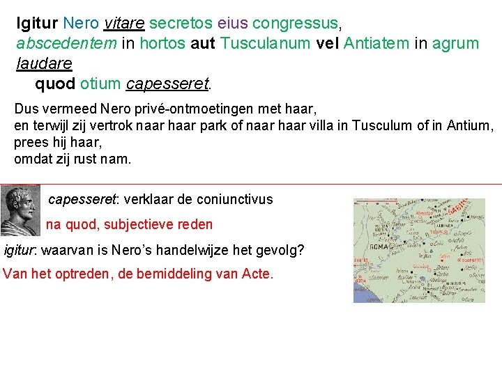 Igitur Nero vitare secretos eius congressus, abscedentem in hortos aut Tusculanum vel Antiatem in
