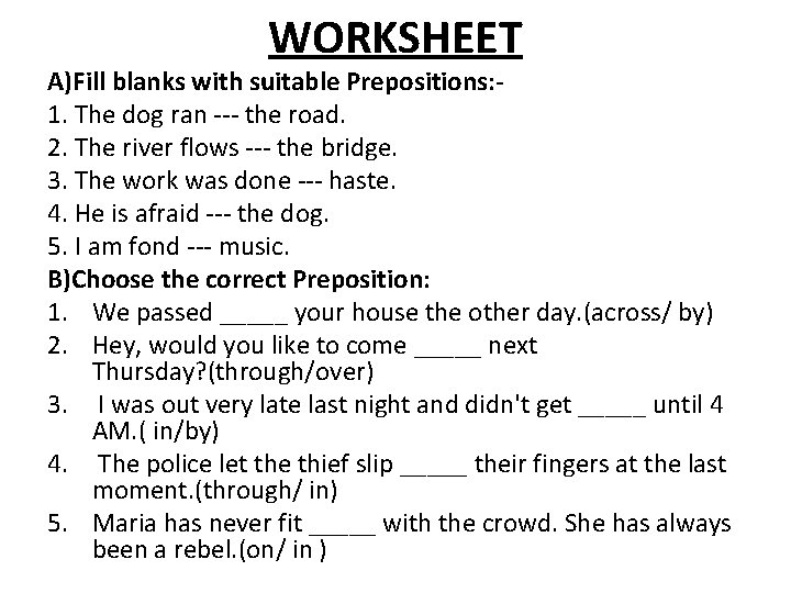 WORKSHEET A)Fill blanks with suitable Prepositions: 1. The dog ran --- the road. 2.