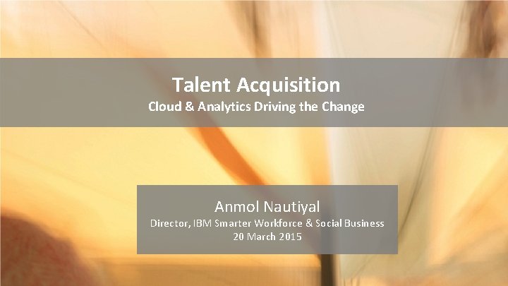 Talent Acquisition Cloud & Analytics Driving the Change Anmol Nautiyal Director, IBM Smarter Workforce