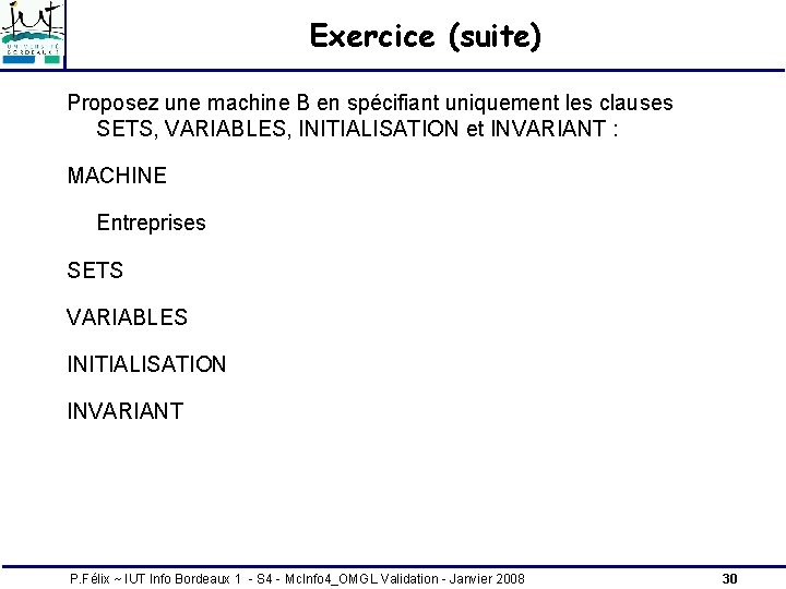 Exercice (suite) Proposez une machine B en spécifiant uniquement les clauses SETS, VARIABLES, INITIALISATION Exercice (suite) Proposez une machine B en spécifiant uniquement les clauses SETS, VARIABLES, INITIALISATION