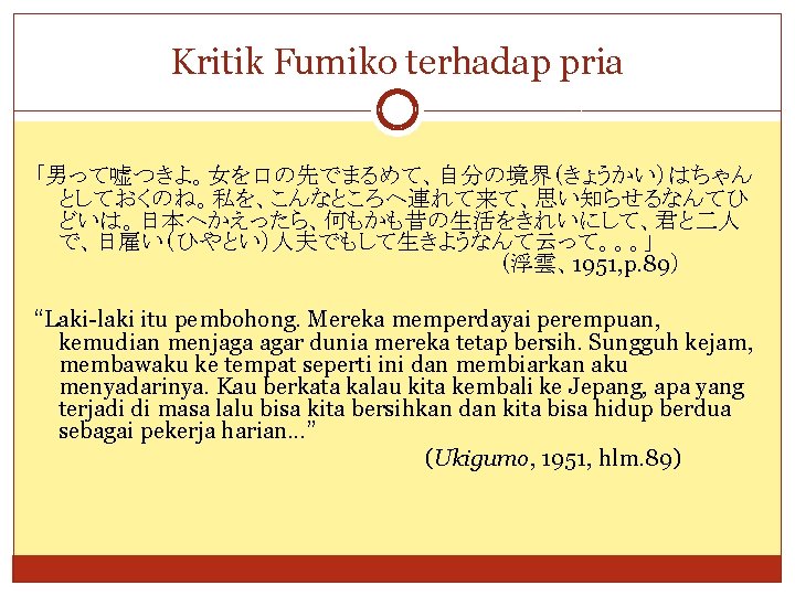 Kritik Fumiko terhadap pria 「男って嘘つきよ。女を口の先でまるめて、自分の境界（きょうかい）はちゃん としておくのね。私を、こんなところへ連れて来て、思い知らせるなんてひ どいは。日本へかえったら、何もかも昔の生活をきれいにして、君と二人 で、日雇い（ひやとい）人夫でもして生きようなんて云って。。。」 （浮雲、1951, p. 89） “Laki-laki itu pembohong.