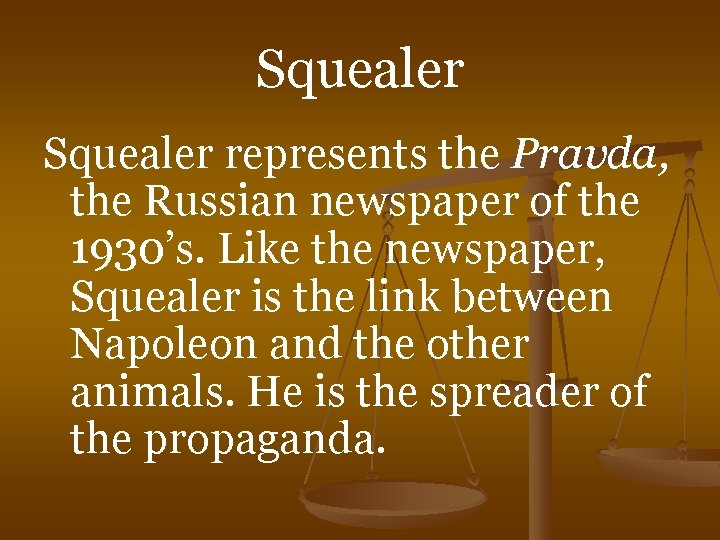 Squealer represents the Pravda, the Russian newspaper of the 1930’s. Like the newspaper, Squealer