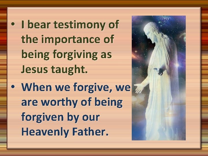  • I bear testimony of the importance of being forgiving as Jesus taught.