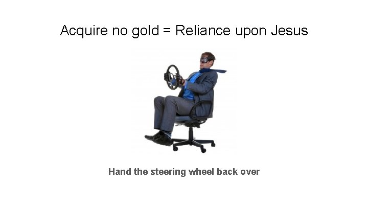 Acquire no gold = Reliance upon Jesus Hand the steering wheel back over 