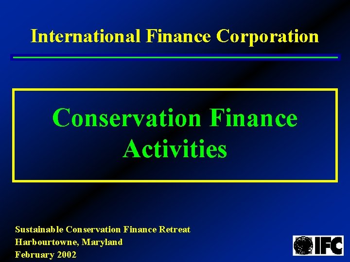 International Finance Corporation Conservation Finance Activities Sustainable Conservation Finance Retreat Harbourtowne, Maryland February 2002