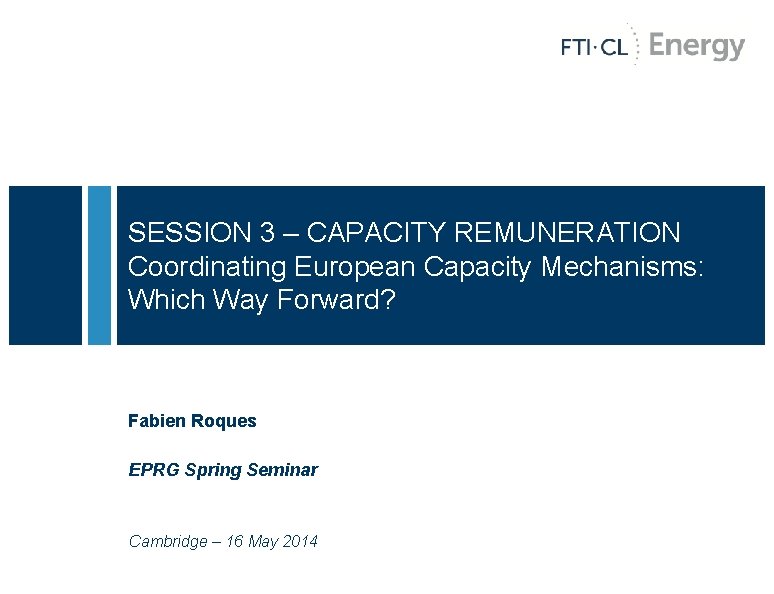 SESSION 3 – CAPACITY REMUNERATION Coordinating European Capacity Mechanisms: Which Way Forward? Fabien Roques