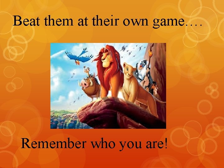 Beat them at their own game…. Remember who you are! 