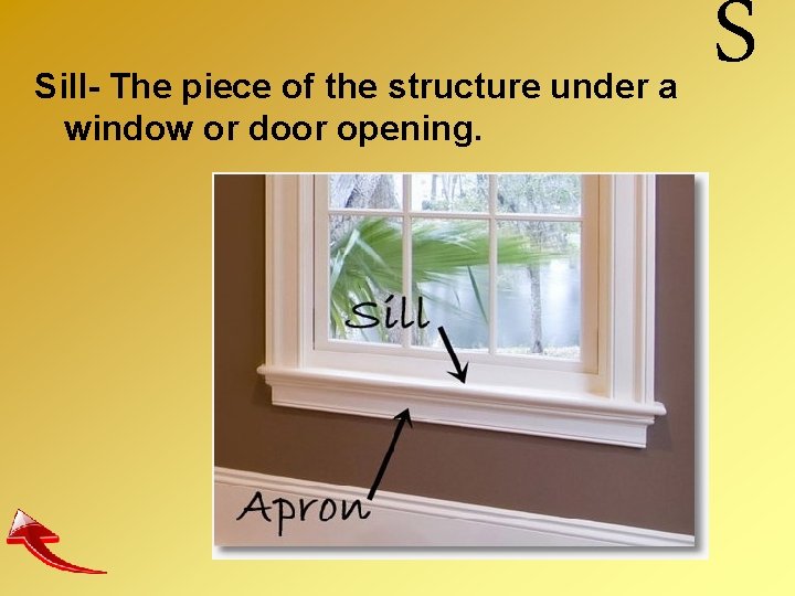 Sill- The piece of the structure under a window or door opening. S 