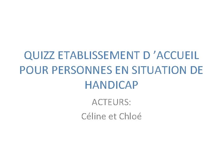 QUIZZ ETABLISSEMENT D ’ACCUEIL POUR PERSONNES EN SITUATION DE HANDICAP ACTEURS: Céline et Chloé