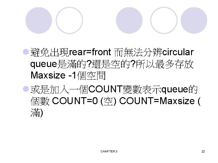 l 避免出現rear=front 而無法分辨circular queue是滿的? 還是空的? 所以最多存放 Maxsize -1個空間 l 或是加入一個COUNT變數表示queue的 個數 COUNT=0 (空) COUNT=Maxsize