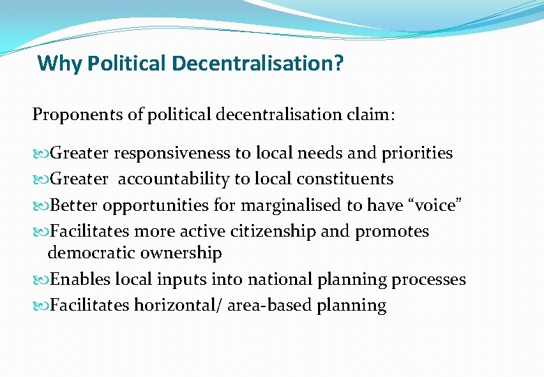 Why Political Decentralisation? Proponents of political decentralisation claim: Greater responsiveness to local needs and