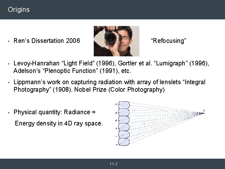 Origins § Ren’s Dissertation 2006 “Refocusing” § Levoy-Hanrahan “Light Field” (1996), Gortler et al. Origins § Ren’s Dissertation 2006 “Refocusing” § Levoy-Hanrahan “Light Field” (1996), Gortler et al.