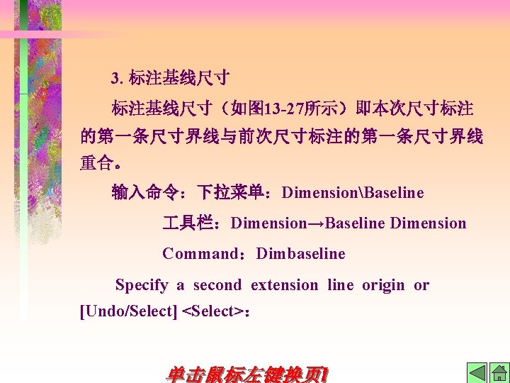 3. 标注基线尺寸（如图 13 -27所示）即本次尺寸标注 的第一条尺寸界线与前次尺寸标注的第一条尺寸界线 重合。 输入命令：下拉菜单：DimensionBaseline 具栏：Dimension→Baseline Dimension Command：Dimbaseline Specify a second extension