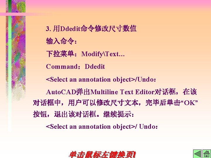 3. 用Ddedit命令修改尺寸数值 输入命令： 下拉菜单：ModifyText… Command：Ddedit <Select an annotation object>/Undo： Auto. CAD弹出Multiline Text Editor对话框，在该 对话框中，用户可以修改尺寸文本，完毕后单击“OK”