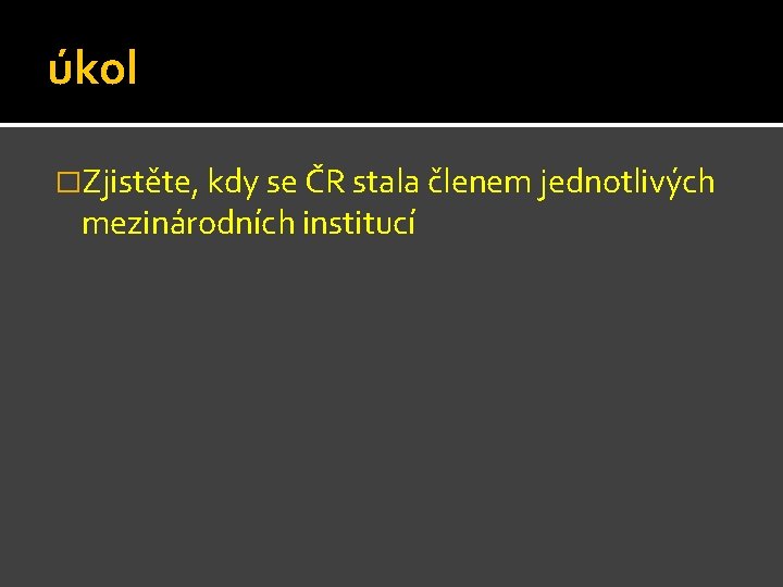 úkol �Zjistěte, kdy se ČR stala členem jednotlivých mezinárodních institucí úkol �Zjistěte, kdy se ČR stala členem jednotlivých mezinárodních institucí