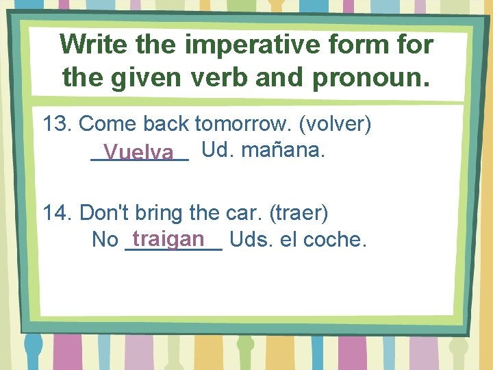 Write the imperative form for the given verb and pronoun. 13. Come back tomorrow.