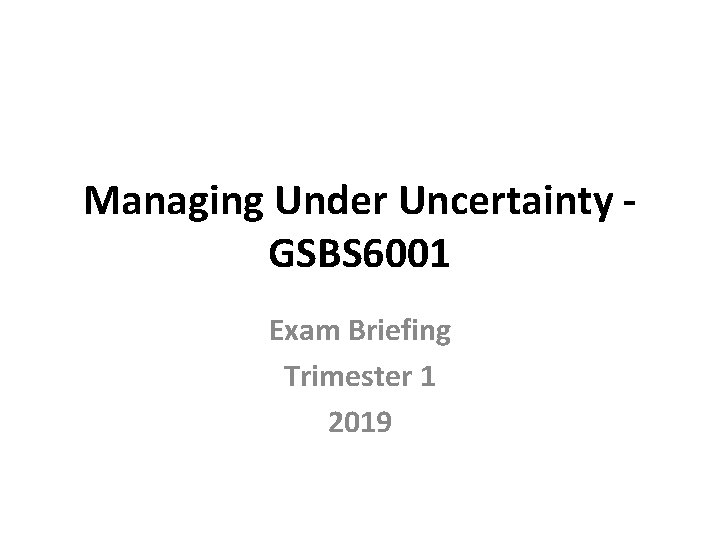 Managing Under Uncertainty - GSBS 6001 Exam Briefing Trimester 1 2019 