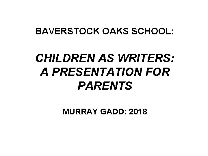 BAVERSTOCK OAKS SCHOOL: CHILDREN AS WRITERS: A PRESENTATION FOR PARENTS MURRAY GADD: 2018 