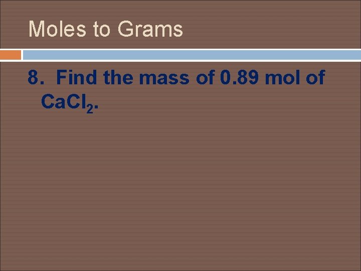 Moles to Grams 8. Find the mass of 0. 89 mol of Ca. Cl
