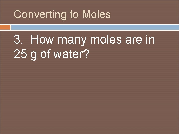 Converting to Moles 3. How many moles are in 25 g of water? 
