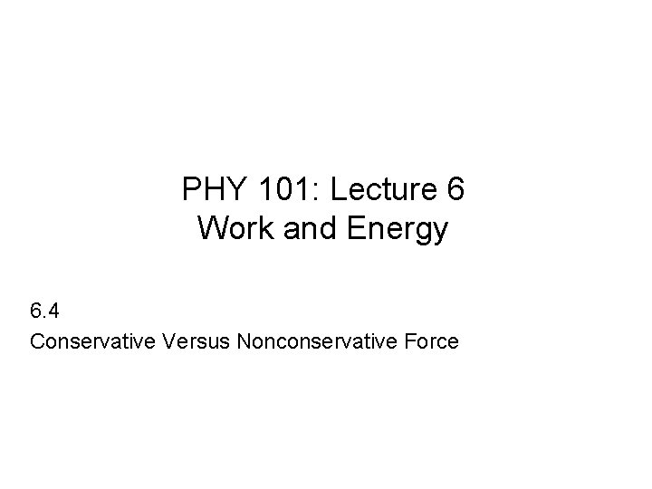 PHY 101: Lecture 6 Work and Energy 6. 4 Conservative Versus Nonconservative Force 