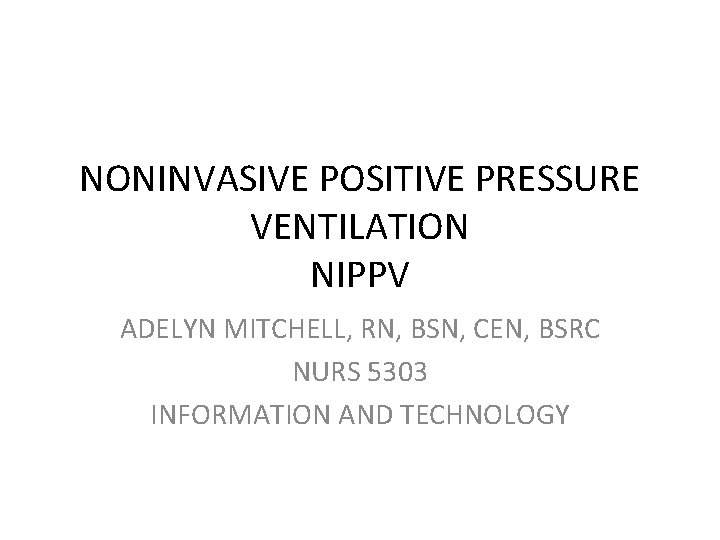 NONINVASIVE POSITIVE PRESSURE VENTILATION NIPPV ADELYN MITCHELL, RN, BSN, CEN, BSRC NURS 5303 INFORMATION