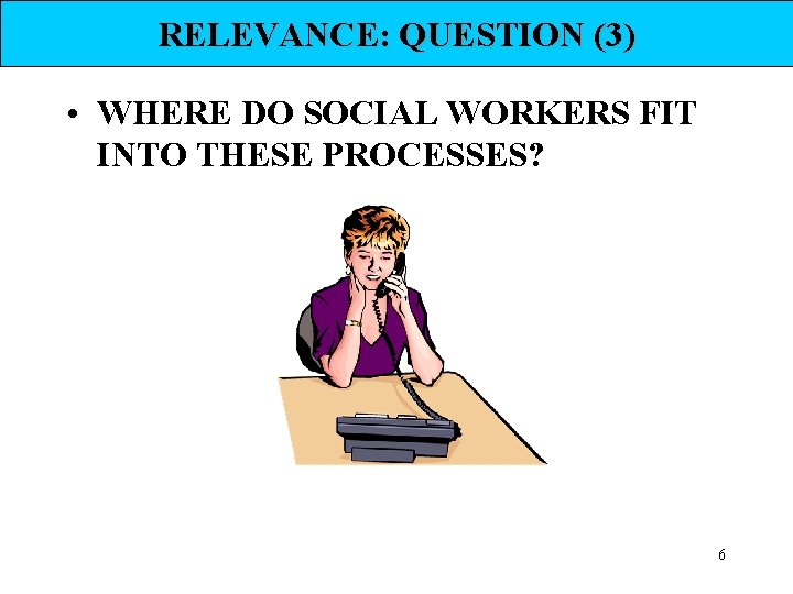 RELEVANCE: QUESTION (3) • WHERE DO SOCIAL WORKERS FIT INTO THESE PROCESSES? 6 RELEVANCE: QUESTION (3) • WHERE DO SOCIAL WORKERS FIT INTO THESE PROCESSES? 6