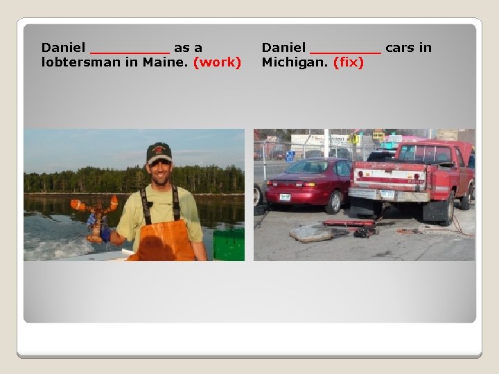 Daniel _____ as a lobtersman in Maine. (work) Daniel ____ cars in Michigan. (fix)