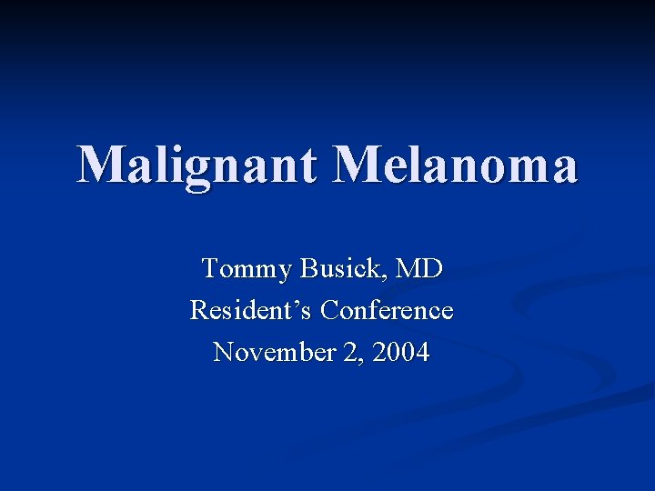 Malignant Melanoma Tommy Busick, MD Resident’s Conference November 2, 2004 