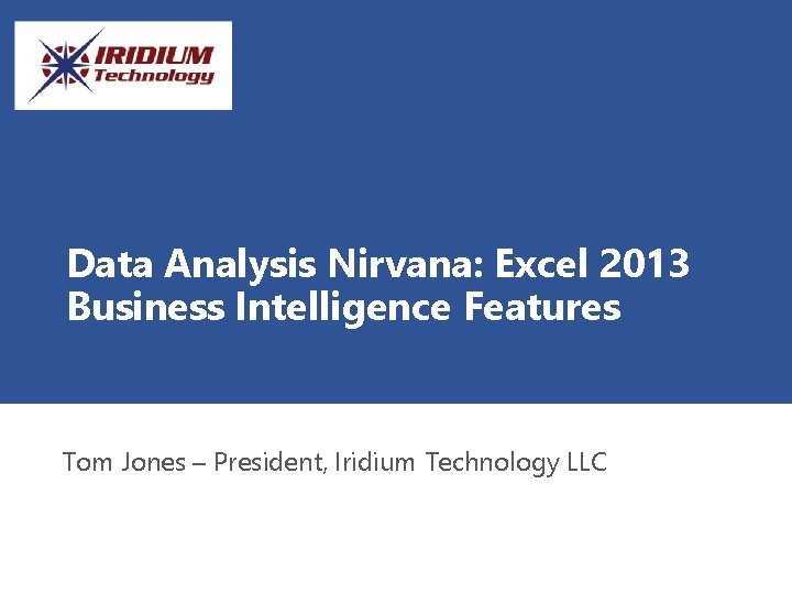 Data Analysis Nirvana: Excel 2013 Business Intelligence Features Tom Jones – President, Iridium Technology