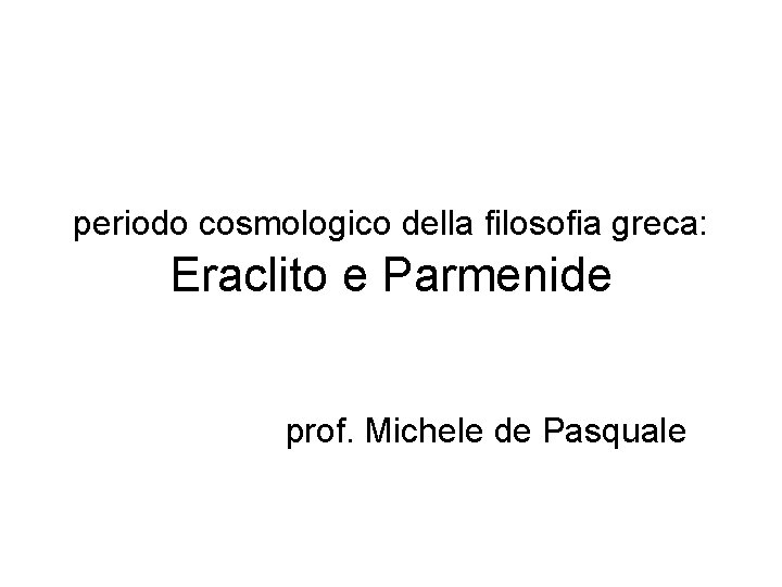 periodo cosmologico della filosofia greca: Eraclito e Parmenide prof. Michele de Pasquale 