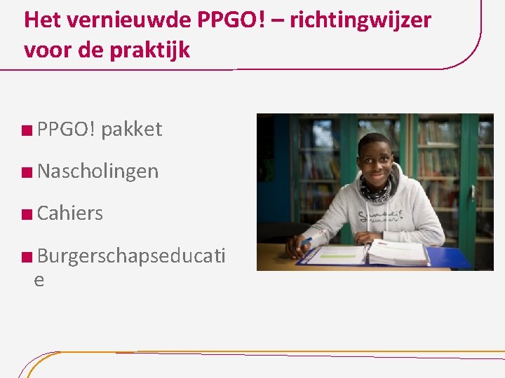 Het vernieuwde PPGO! – richtingwijzer voor de praktijk PPGO! pakket Nascholingen Cahiers Burgerschapseducati e