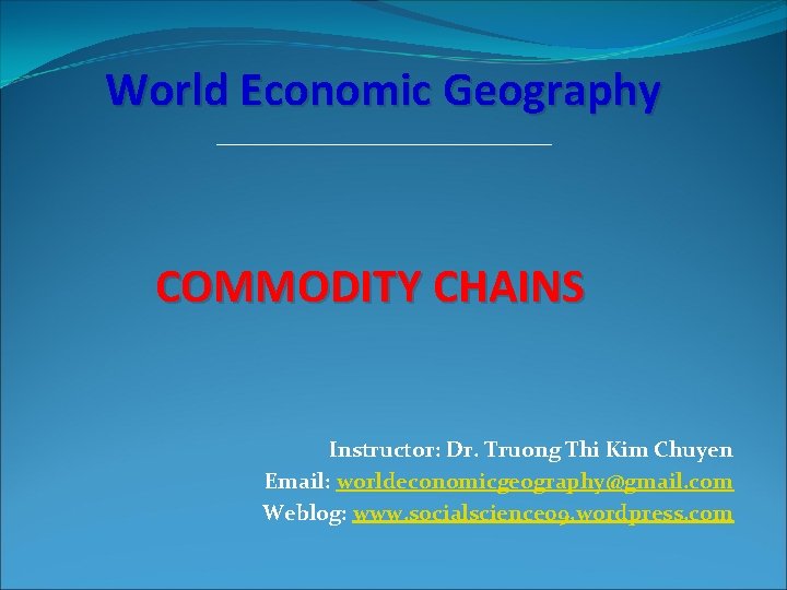 World Economic Geography COMMODITY CHAINS Instructor: Dr. Truong Thi Kim Chuyen Email: worldeconomicgeography@gmail. com