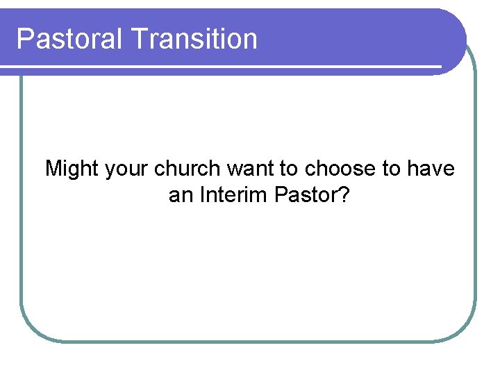 Pastoral Transition Might your church want to choose to have an Interim Pastor? 