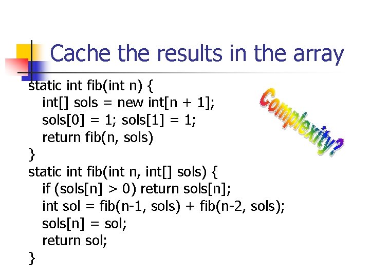 Cache the results in the array static int fib(int n) { int[] sols =