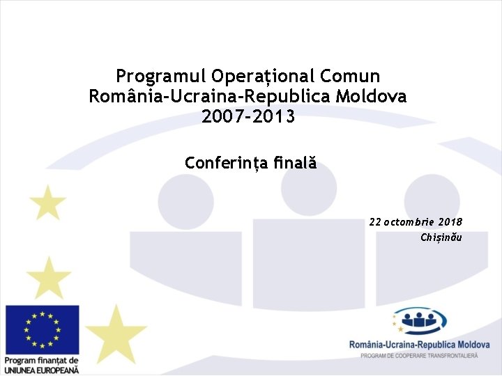 Programul Operațional Comun România-Ucraina-Republica Moldova 2007 -2013 Conferința finală 22 octombrie 2018 Chișinău 